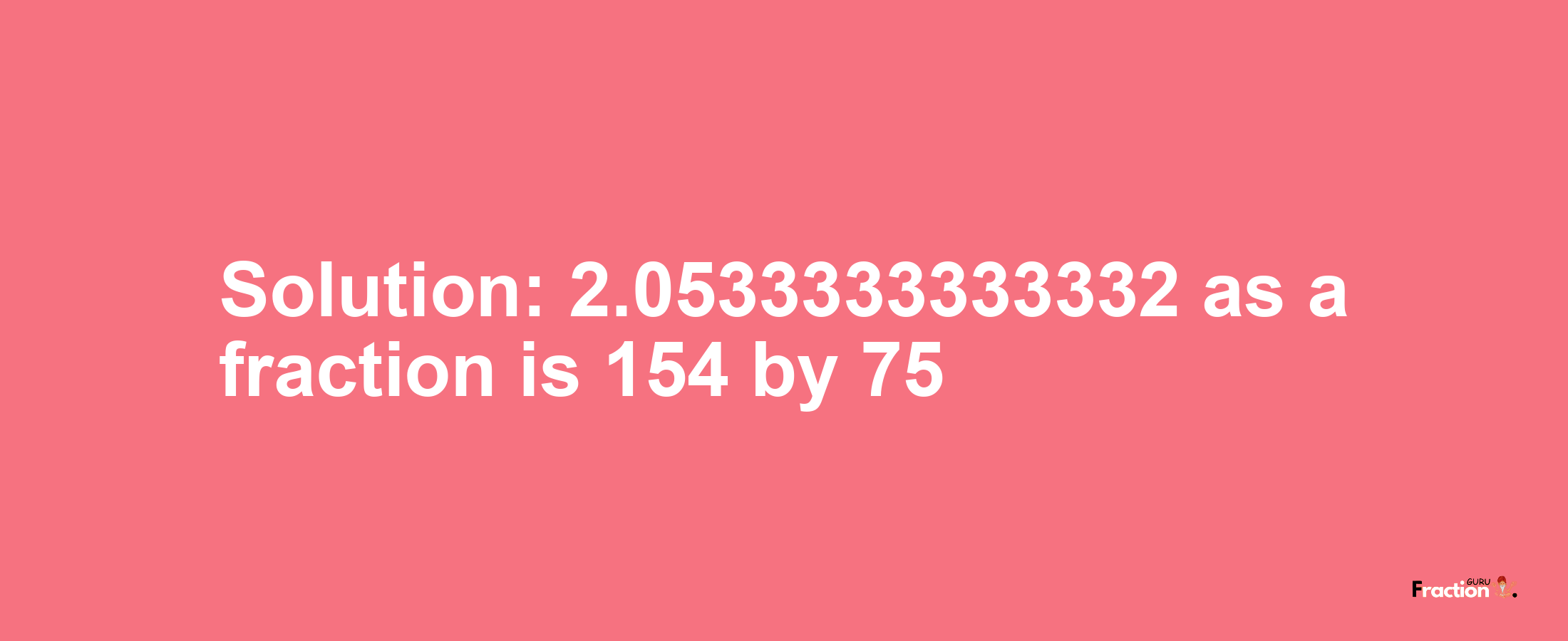 Solution:2.0533333333332 as a fraction is 154/75